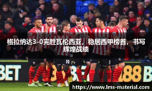 格拉纳达3-0完胜瓦伦西亚，稳居西甲榜首，书写辉煌战绩