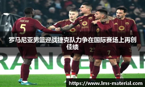 罗马尼亚男篮迎战捷克队力争在国际赛场上再创佳绩