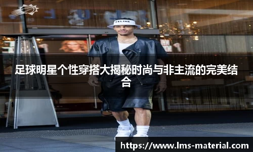 足球明星个性穿搭大揭秘时尚与非主流的完美结合